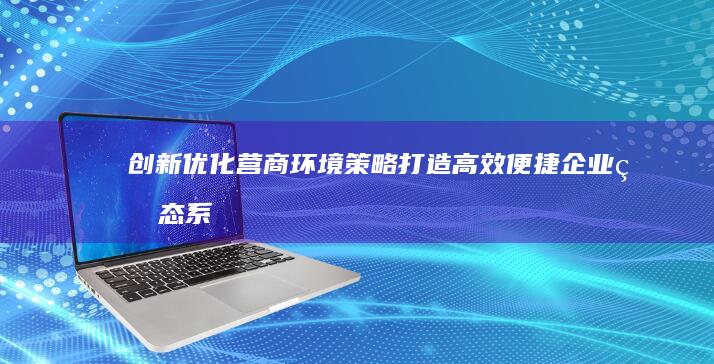 创新优化营商环境策略：打造高效便捷企业生态系统工作方案